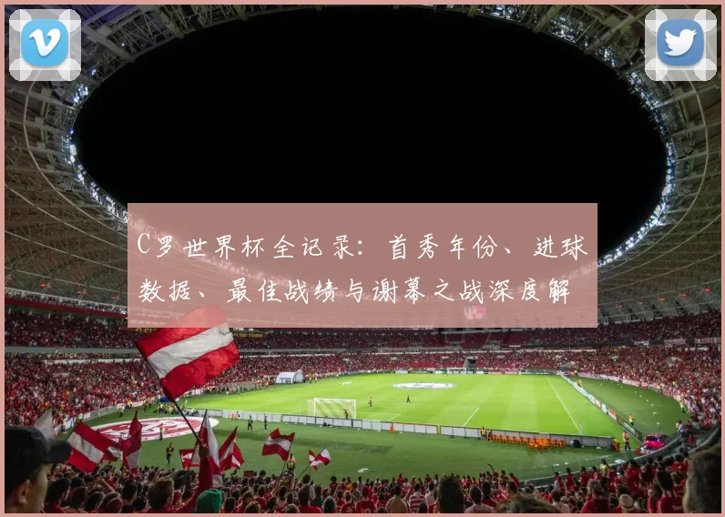 C罗世界杯全记录:首秀年份、进球数据、最佳战绩与谢幕之战深度解析