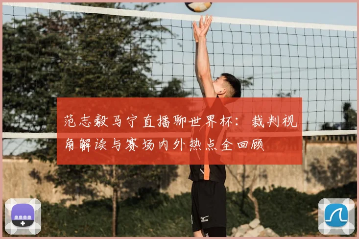 范志毅马宁直播聊世界杯：裁判视角解读与赛场内外热点全回顾