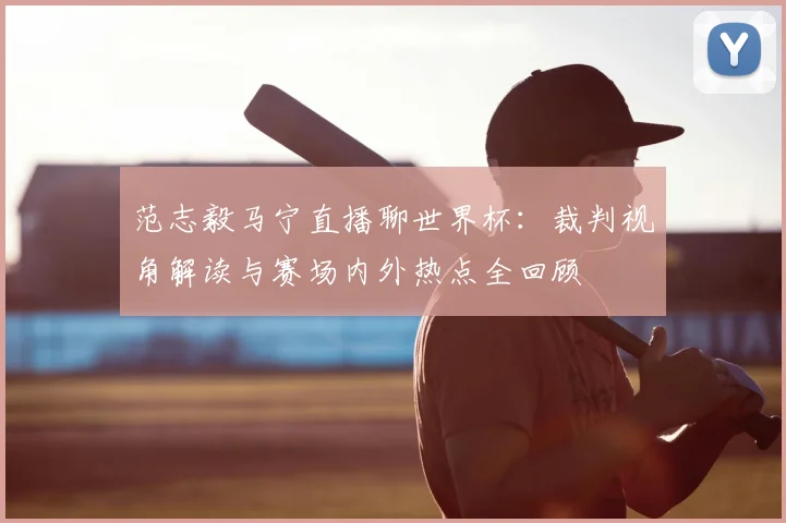 范志毅马宁直播聊世界杯:裁判视角解读与赛场内外热点全回顾